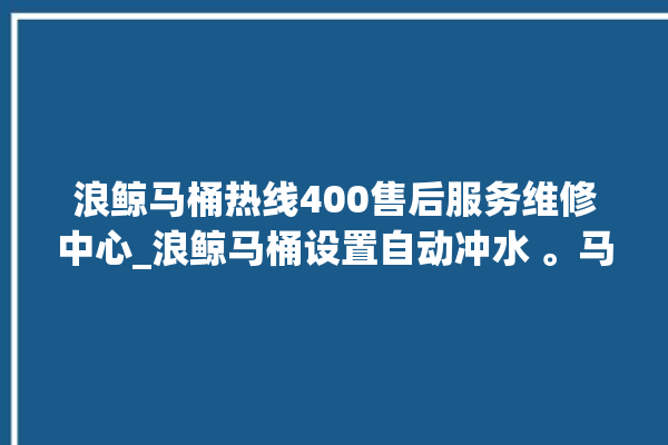 浪鲸马桶热线400售后服务维修中心_浪鲸马桶设置自动冲水 。马桶