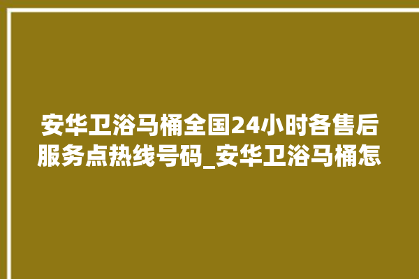 安华卫浴马桶全国24小时各售后服务点热线号码_安华卫浴马桶怎么拆卸 。马桶