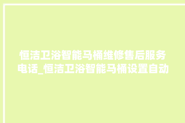 恒洁卫浴智能马桶维修售后服务电话_恒洁卫浴智能马桶设置自动冲水 。马桶