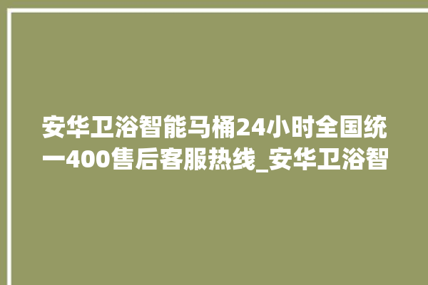 安华卫浴智能马桶24小时全国统一400售后客服热线_安华卫浴智能马桶冲水无力怎么解决 。马桶