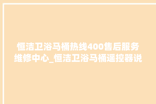 恒洁卫浴马桶热线400售后服务维修中心_恒洁卫浴马桶遥控器说明书 。马桶