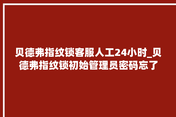 贝德弗指纹锁客服人工24小时_贝德弗指纹锁初始管理员密码忘了 。指纹锁