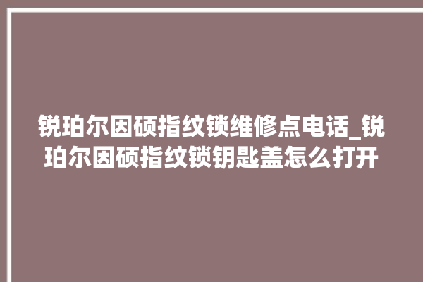 锐珀尔因硕指纹锁维修点电话_锐珀尔因硕指纹锁钥匙盖怎么打开 。指纹锁