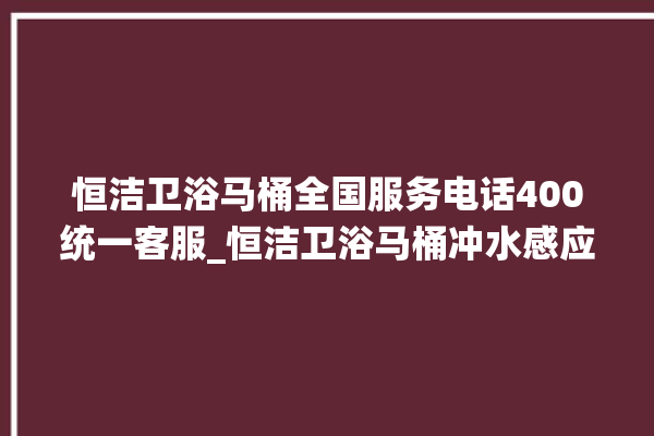 恒洁卫浴马桶全国服务电话400统一客服_恒洁卫浴马桶冲水感应怎么调 。马桶