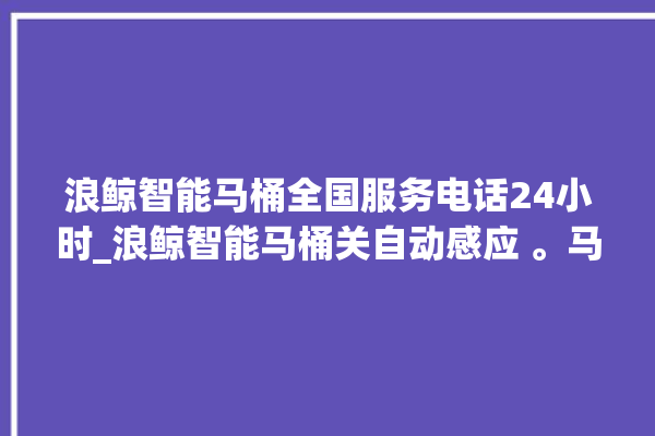 浪鲸智能马桶全国服务电话24小时_浪鲸智能马桶关自动感应 。马桶