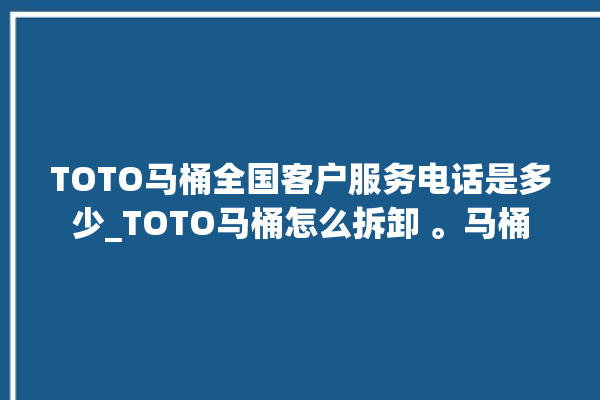 TOTO马桶全国客户服务电话是多少_TOTO马桶怎么拆卸 。马桶