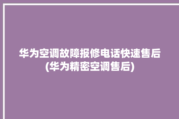 华为空调故障报修电话快速售后(华为精密空调售后)