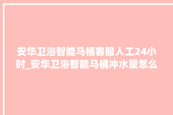 安华卫浴智能马桶客服人工24小时_安华卫浴智能马桶冲水量怎么调节 。马桶