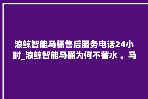 浪鲸智能马桶售后服务电话24小时_浪鲸智能马桶为何不蓄水 。马桶