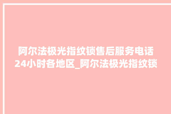 阿尔法极光指纹锁售后服务电话24小时各地区_阿尔法极光指纹锁怎么样 。阿尔法