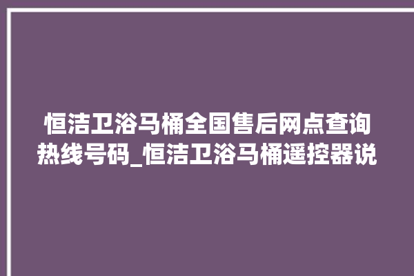 恒洁卫浴马桶全国售后网点查询热线号码_恒洁卫浴马桶遥控器说明书 。马桶