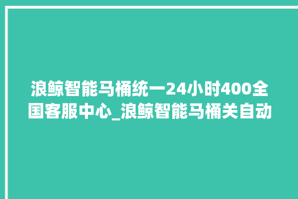 浪鲸智能马桶统一24小时400全国客服中心_浪鲸智能马桶关自动感应 。马桶