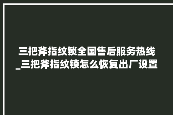 三把斧指纹锁全国售后服务热线_三把斧指纹锁怎么恢复出厂设置 。三把