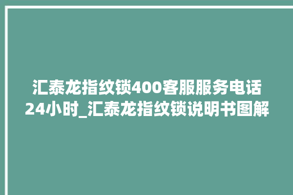 汇泰龙指纹锁400客服服务电话24小时_汇泰龙指纹锁说明书图解 。泰龙