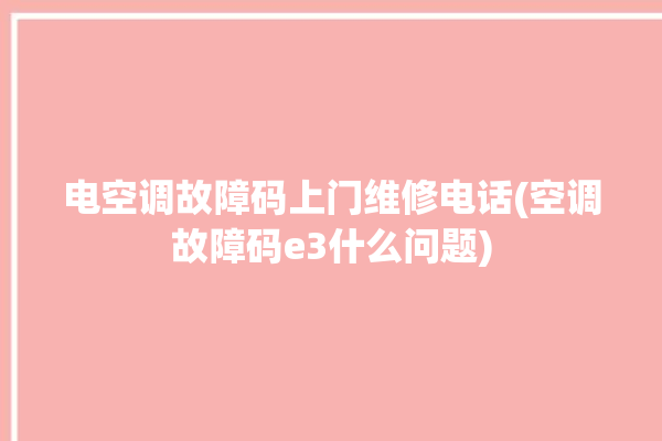 电空调故障码上门维修电话(空调故障码e3什么问题)