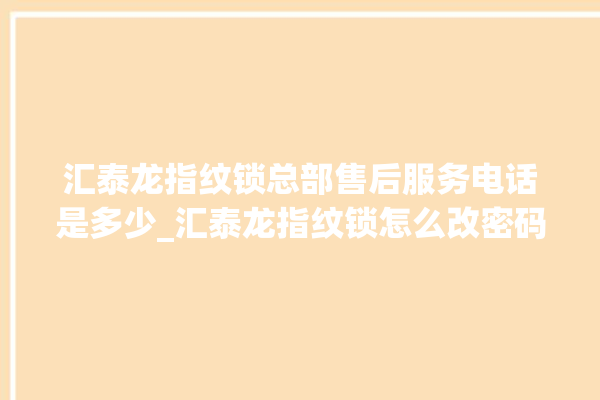 汇泰龙指纹锁总部售后服务电话是多少_汇泰龙指纹锁怎么改密码 。泰龙