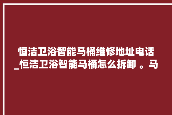 恒洁卫浴智能马桶维修地址电话_恒洁卫浴智能马桶怎么拆卸 。马桶