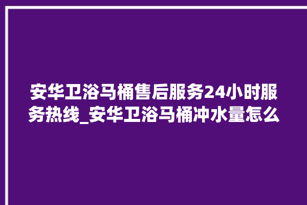 安华卫浴马桶售后服务24小时服务热线_安华卫浴马桶冲水量怎么调节 。马桶