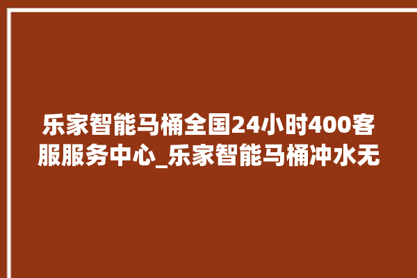 乐家智能马桶全国24小时400客服服务中心_乐家智能马桶冲水无力怎么解决 。马桶