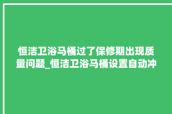 恒洁卫浴马桶过了保修期出现质量问题_恒洁卫浴马桶设置自动冲水 。马桶