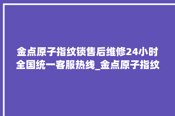 金点原子指纹锁售后维修24小时全国统一客服热线_金点原子指纹锁钥匙盖怎么打开 。原子