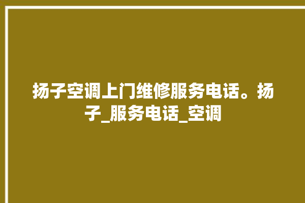 扬子空调上门维修服务电话。扬子_服务电话_空调