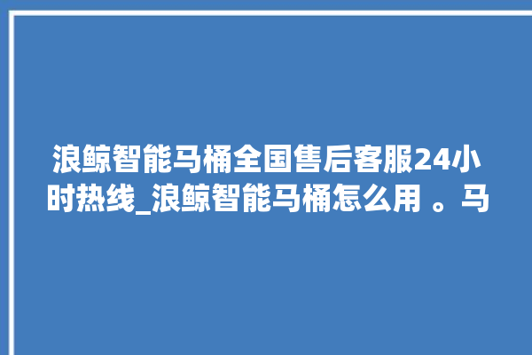 浪鲸智能马桶全国售后客服24小时热线_浪鲸智能马桶怎么用 。马桶