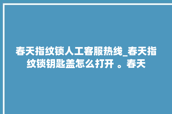 春天指纹锁人工客服热线_春天指纹锁钥匙盖怎么打开 。春天