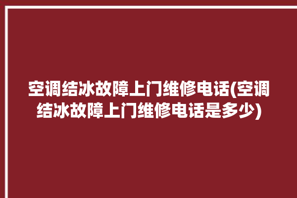 空调结冰故障上门维修电话(空调结冰故障上门维修电话是多少)