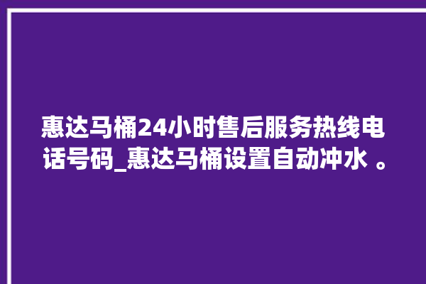 惠达马桶24小时售后服务热线电话号码_惠达马桶设置自动冲水 。马桶