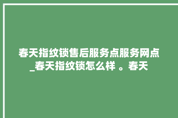 春天指纹锁售后服务点服务网点_春天指纹锁怎么样 。春天