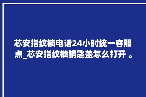 芯安指纹锁电话24小时统一客服点_芯安指纹锁钥匙盖怎么打开 。指纹锁