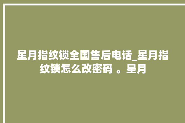 星月指纹锁全国售后电话_星月指纹锁怎么改密码 。星月