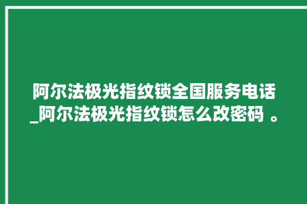 阿尔法极光指纹锁全国服务电话_阿尔法极光指纹锁怎么改密码 。阿尔法