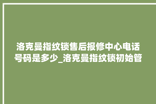 洛克曼指纹锁售后报修中心电话号码是多少_洛克曼指纹锁初始管理员密码忘了 。洛克