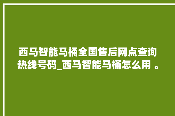 西马智能马桶全国售后网点查询热线号码_西马智能马桶怎么用 。马桶