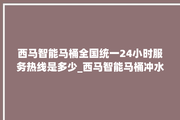 西马智能马桶全国统一24小时服务热线是多少_西马智能马桶冲水不停 。马桶