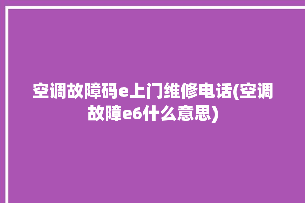 空调故障码e上门维修电话(空调故障e6什么意思)