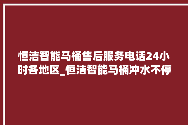 恒洁智能马桶售后服务电话24小时各地区_恒洁智能马桶冲水不停 。马桶