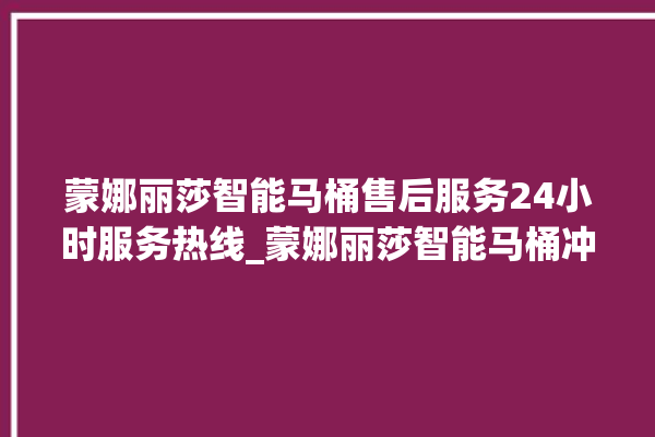 蒙娜丽莎智能马桶售后服务24小时服务热线_蒙娜丽莎智能马桶冲水无力怎么解决 。蒙娜丽莎