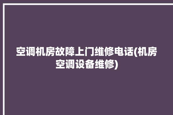 空调机房故障上门维修电话(机房空调设备维修)