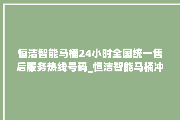 恒洁智能马桶24小时全国统一售后服务热线号码_恒洁智能马桶冲水量怎么调节 。马桶