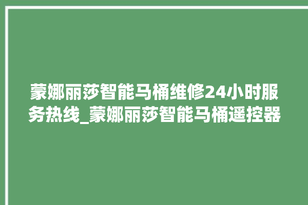 蒙娜丽莎智能马桶维修24小时服务热线_蒙娜丽莎智能马桶遥控器说明书 。蒙娜丽莎