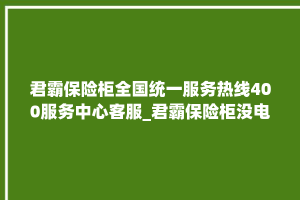 君霸保险柜全国统一服务热线400服务中心客服_君霸保险柜没电了怎么开锁 。保险柜