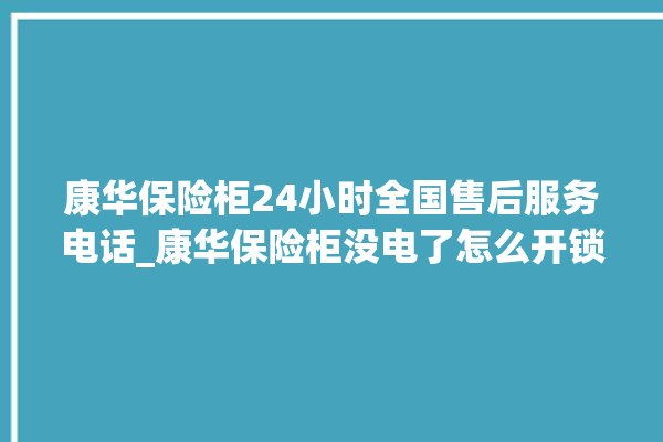 康华保险柜24小时全国售后服务电话_康华保险柜没电了怎么开锁 。保险柜