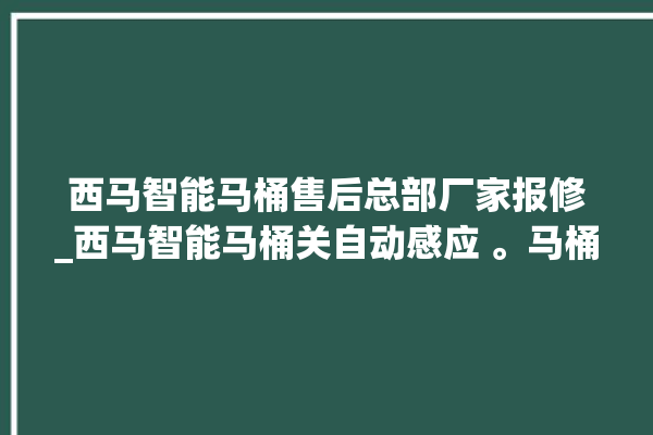 西马智能马桶售后总部厂家报修_西马智能马桶关自动感应 。马桶