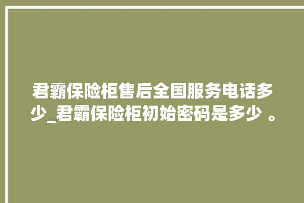 君霸保险柜售后全国服务电话多少_君霸保险柜初始密码是多少 。保险柜