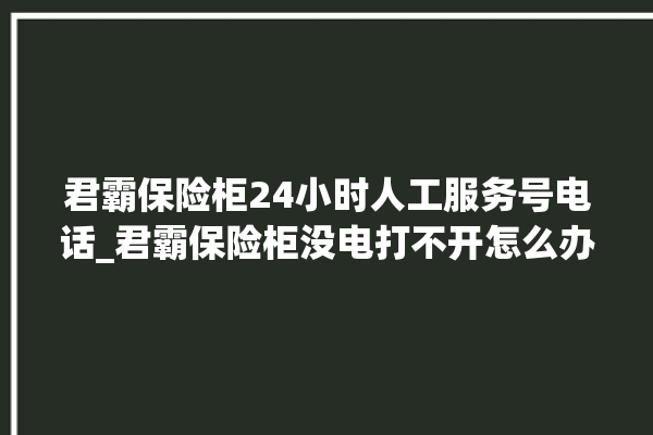 君霸保险柜24小时人工服务号电话_君霸保险柜没电打不开怎么办 。保险柜