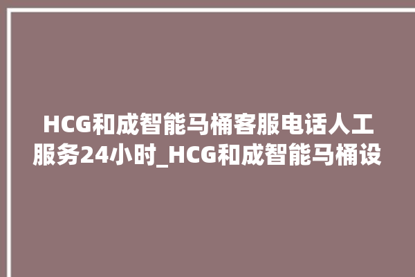 HCG和成智能马桶客服电话人工服务24小时_HCG和成智能马桶设置自动冲水 。马桶