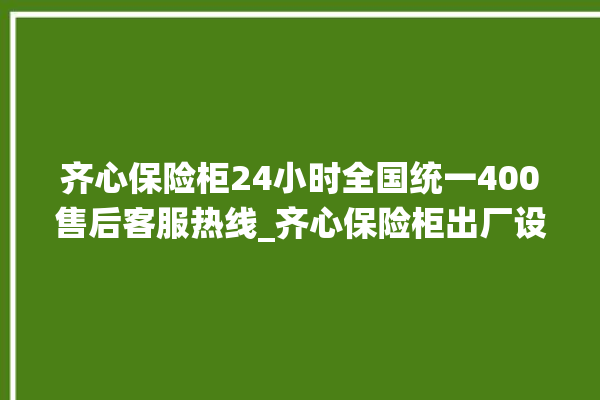 齐心保险柜24小时全国统一400售后客服热线_齐心保险柜出厂设置方法 。齐心